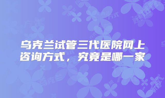 乌克兰试管三代医院网上咨询方式，究竟是哪一家