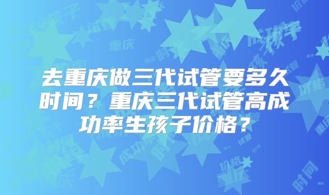 去重庆做三代试管要多久时间？重庆三代试管高成功率生孩子价格？