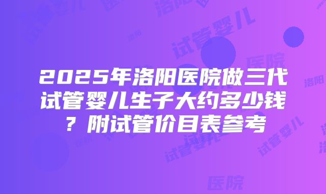 2025年洛阳医院做三代试管婴儿生子大约多少钱?附试管价目表参考
