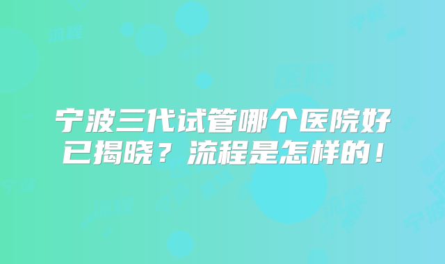宁波三代试管哪个医院好已揭晓?流程是怎样的!