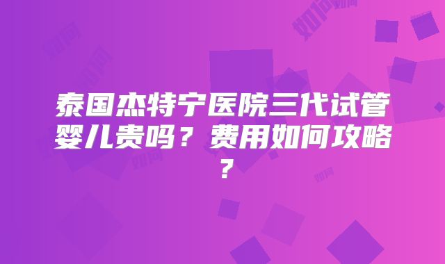 泰国杰特宁医院三代试管婴儿贵吗？费用如何攻略？
