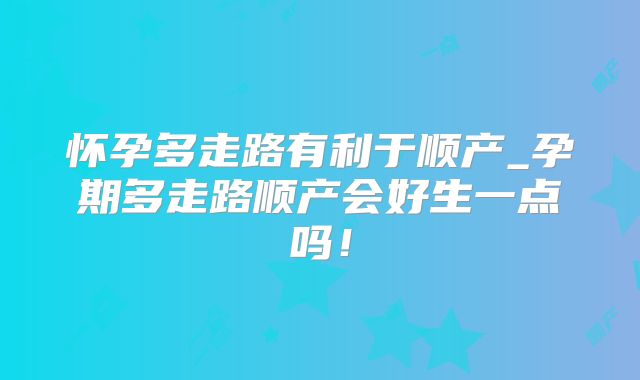 怀孕多走路有利于顺产_孕期多走路顺产会好生一点吗！