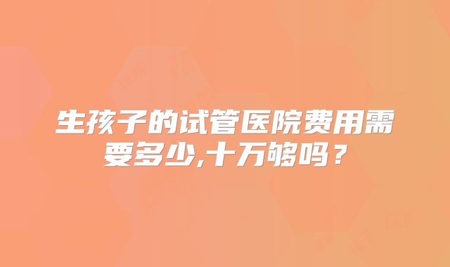 生孩子的试管医院费用需要多少,十万够吗?