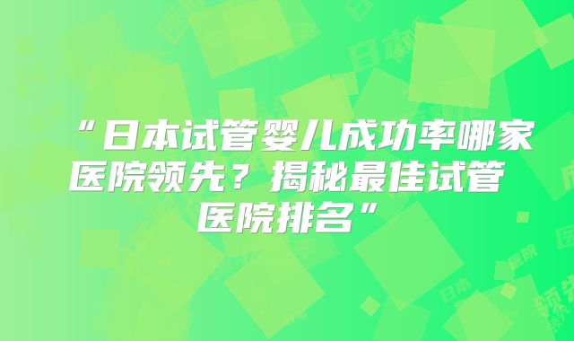 “日本试管婴儿成功率哪家医院领先？揭秘最佳试管医院排名”