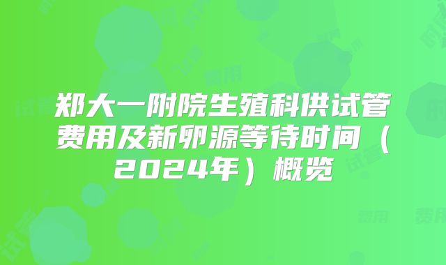 郑大一附院生殖科供试管费用及新卵源等待时间(2024年)概览