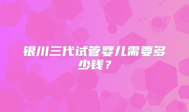 银川三代试管婴儿需要多少钱?