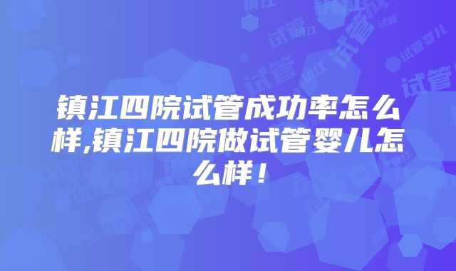 镇江四院试管成功率怎么样,镇江四院做试管婴儿怎么样!