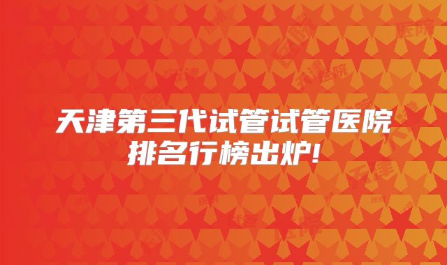 天津第三代试管试管医院排名行榜出炉!