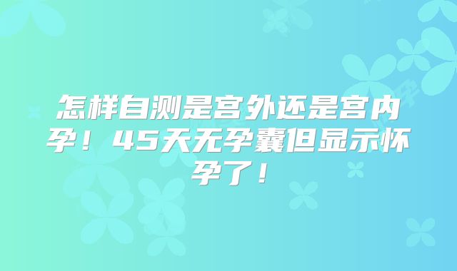 怎样自测是宫外还是宫内孕!45天无孕囊但显示怀孕了!