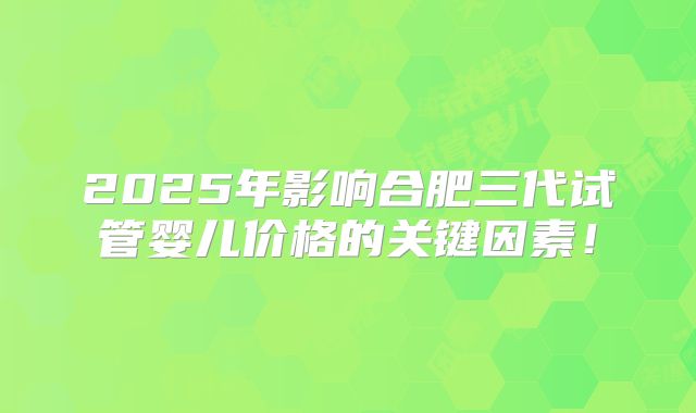 2025年影响合肥三代试管婴儿价格的关键因素！