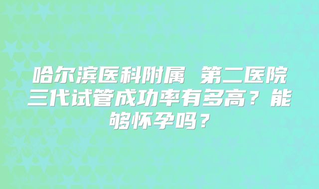 哈尔滨医科附属 第二医院三代试管成功率有多高？能够怀孕吗？