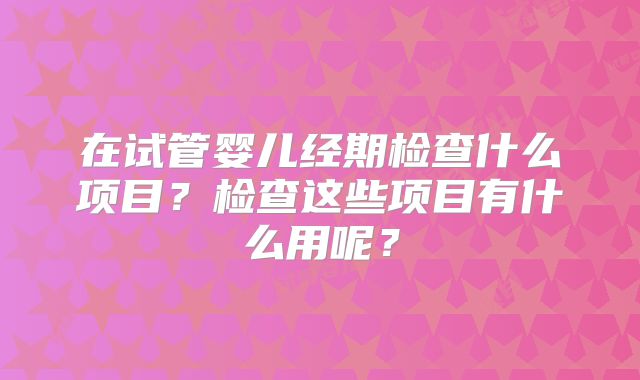 在试管婴儿经期检查什么项目？检查这些项目有什么用呢？