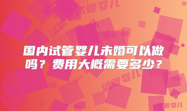 国内试管婴儿未婚可以做吗?费用大概需要多少?