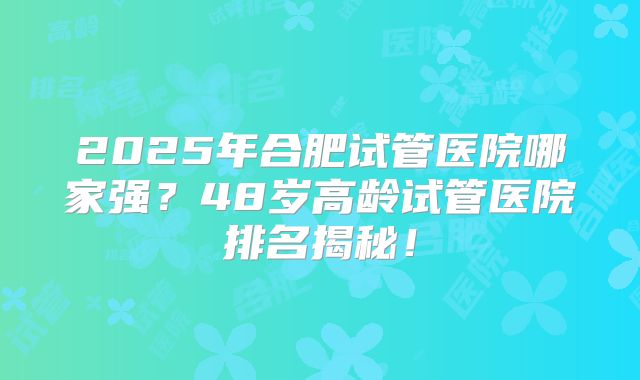 2025年合肥试管医院哪家强?48岁高龄试管医院排名揭秘!
