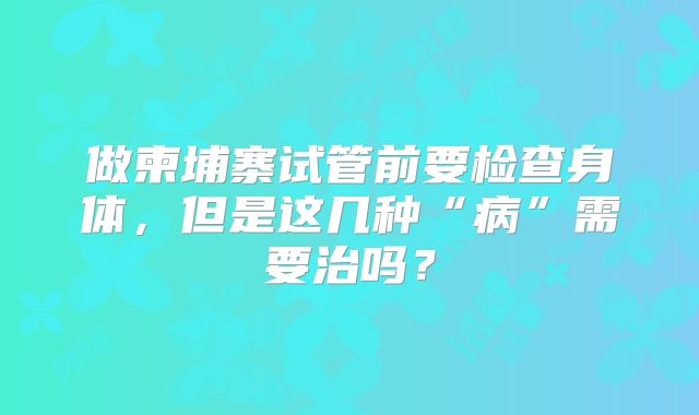 做柬埔寨试管前要检查身体，但是这几种“病”需要治吗？