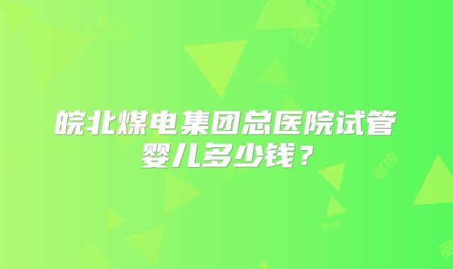 皖北煤电集团总医院试管婴儿多少钱?