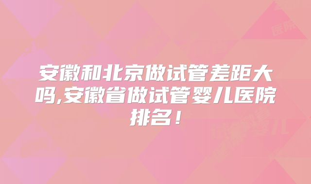 安徽和北京做试管差距大吗,安徽省做试管婴儿医院排名！