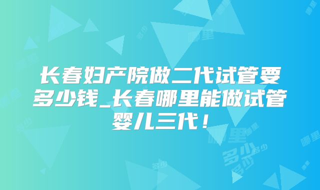 长春妇产院做二代试管要多少钱_长春哪里能做试管婴儿三代！