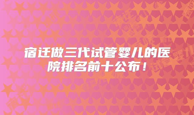 宿迁做三代试管婴儿的医院排名前十公布！