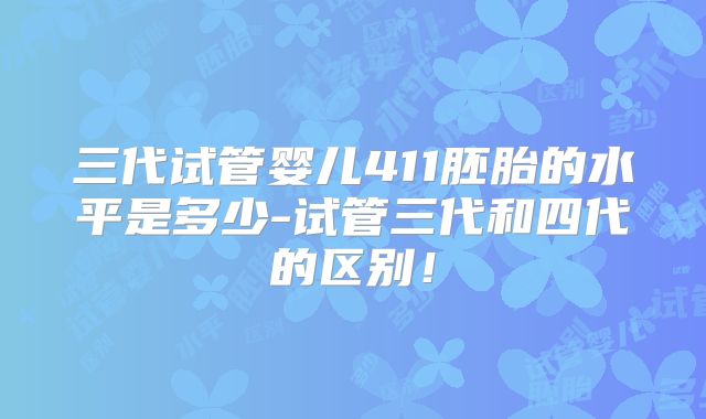 三代试管婴儿411胚胎的水平是多少-试管三代和四代的区别!