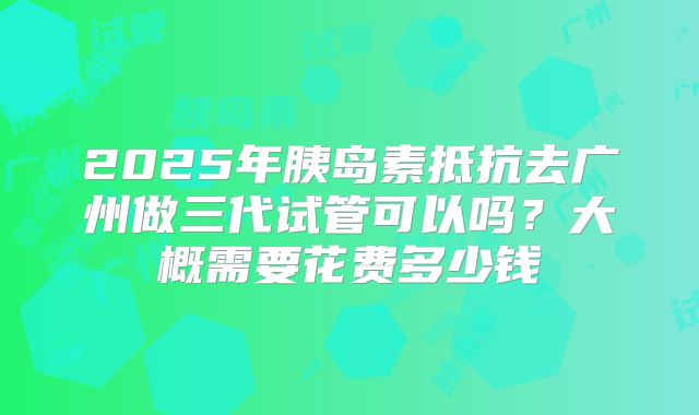 2025年胰岛素抵抗去广州做三代试管可以吗?大概需要花费多少钱