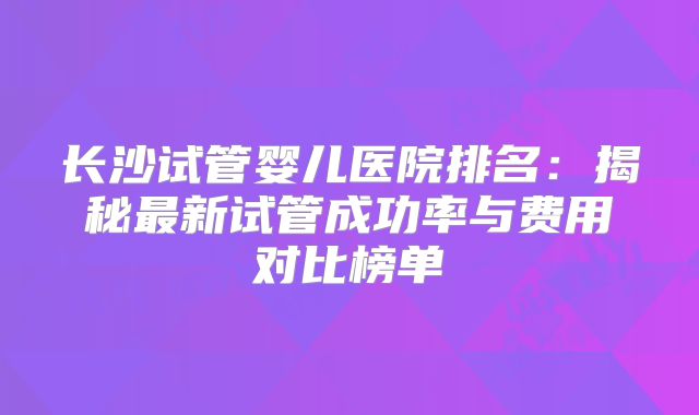长沙试管婴儿医院排名：揭秘最新试管成功率与费用对比榜单