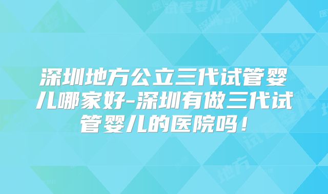 深圳地方公立三代试管婴儿哪家好-深圳有做三代试管婴儿的医院吗！
