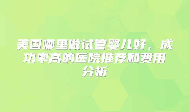 美国哪里做试管婴儿好，成功率高的医院推荐和费用分析