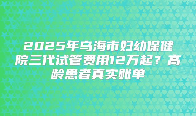 2025年乌海市妇幼保健院三代试管费用12万起？高龄患者真实账单