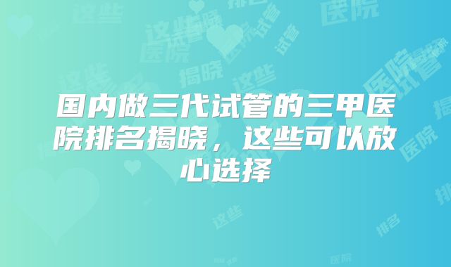 国内做三代试管的三甲医院排名揭晓，这些可以放心选择