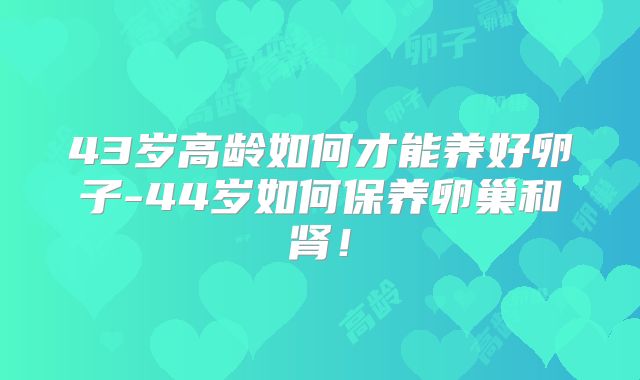 43岁高龄如何才能养好卵子-44岁如何保养卵巢和肾！