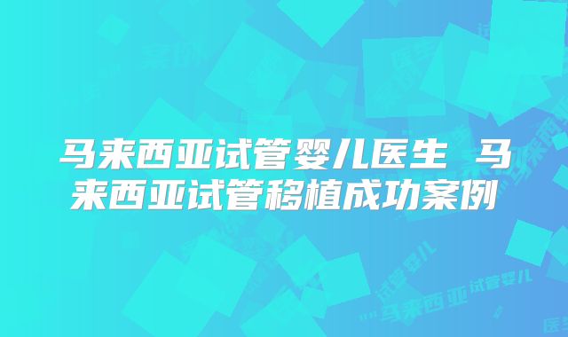 马来西亚试管婴儿医生 马来西亚试管移植成功案例