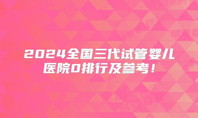 2024全国三代试管婴儿医院0排行及参考！