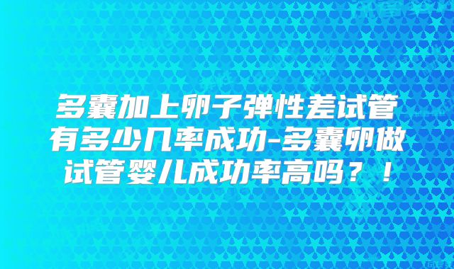 多囊加上卵子弹性差试管有多少几率成功-多囊卵做试管婴儿成功率高吗？！