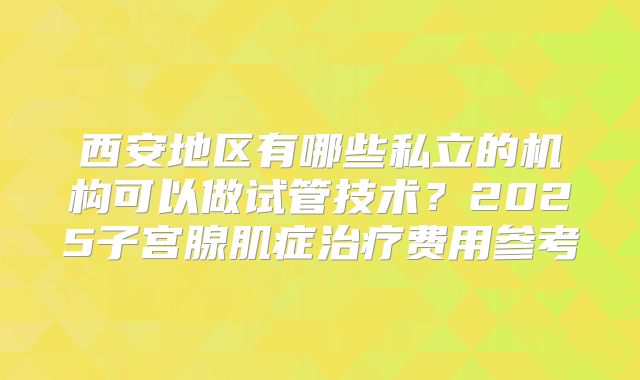 西安地区有哪些私立的机构可以做试管技术？2025子宫腺肌症治疗费用参考
