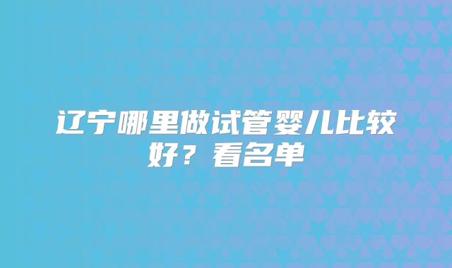 辽宁哪里做试管婴儿比较好？看名单