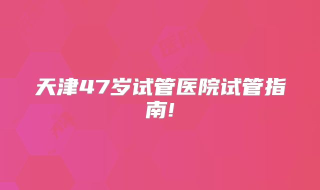 天津47岁试管医院试管指南!