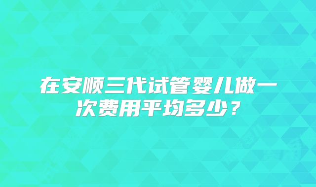 在安顺三代试管婴儿做一次费用平均多少？