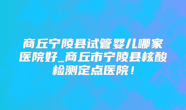 商丘宁陵县试管婴儿哪家医院好_商丘市宁陵县核酸检测定点医院！
