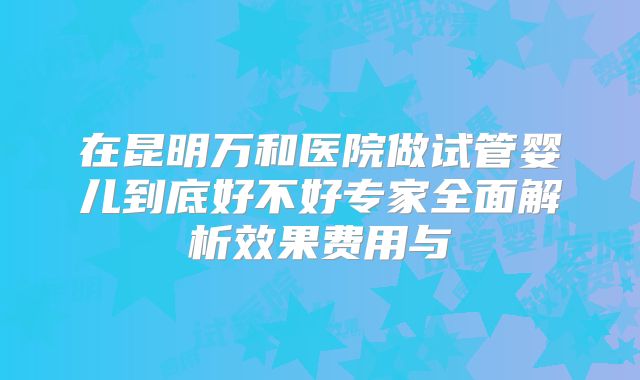 在昆明万和医院做试管婴儿到底好不好专家全面解析效果费用与