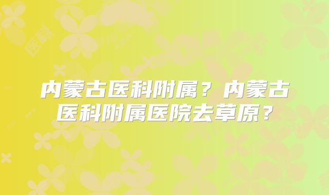 内蒙古医科附属？内蒙古医科附属医院去草原？