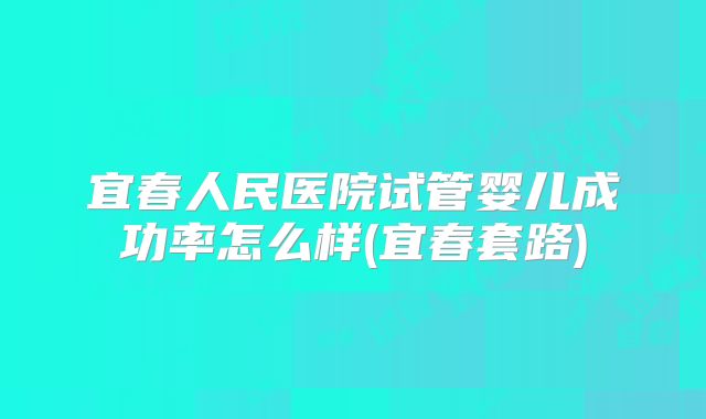 宜春人民医院试管婴儿成功率怎么样(宜春套路)