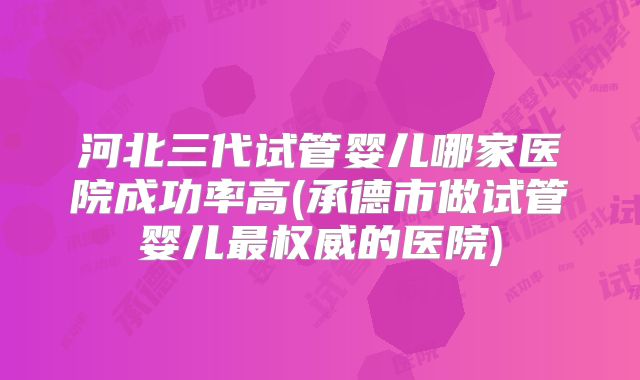 河北三代试管婴儿哪家医院成功率高(承德市做试管婴儿最权威的医院)