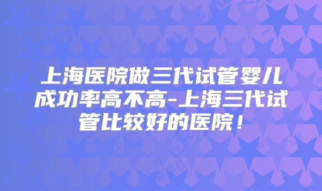 上海医院做三代试管婴儿成功率高不高-上海三代试管比较好的医院！