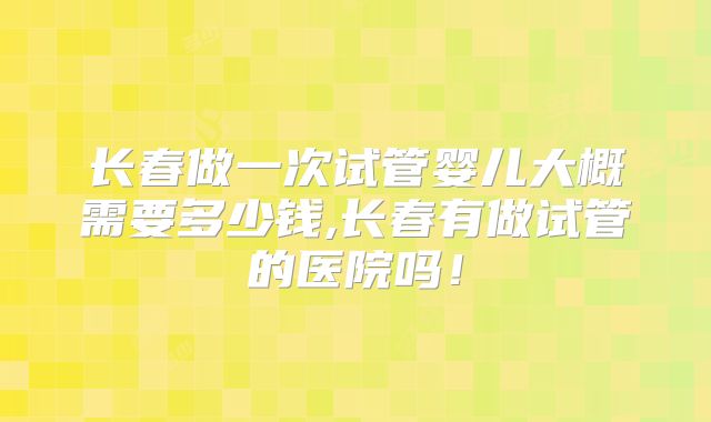 长春做一次试管婴儿大概需要多少钱,长春有做试管的医院吗！