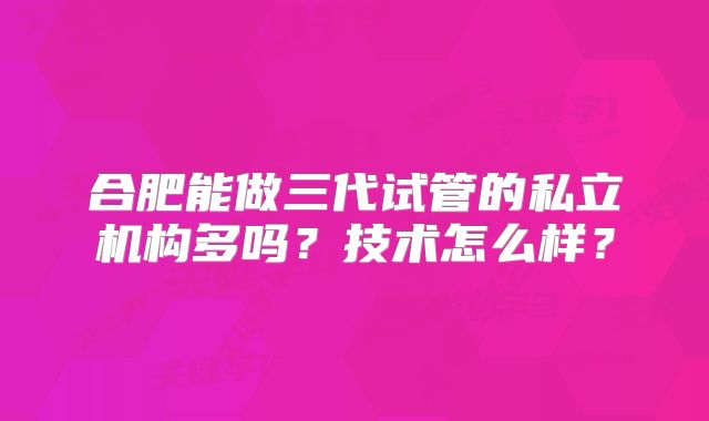 合肥能做三代试管的私立机构多吗?技术怎么样?