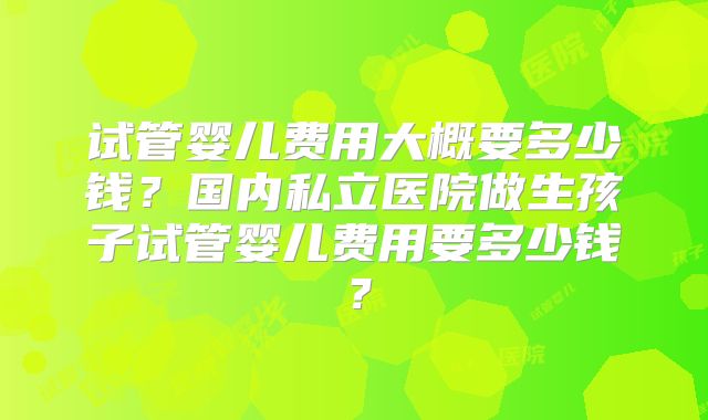 试管婴儿费用大概要多少钱？国内私立医院做生孩子试管婴儿费用要多少钱？