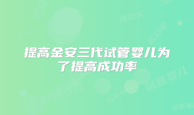 提高金安三代试管婴儿为了提高成功率