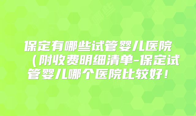 保定有哪些试管婴儿医院（附收费明细清单-保定试管婴儿哪个医院比较好！
