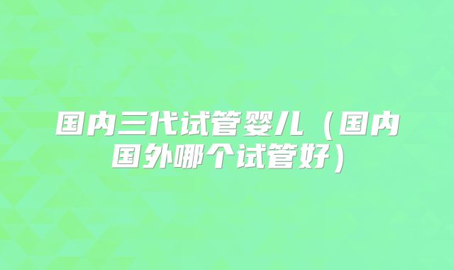 国内三代试管婴儿(国内国外哪个试管好)